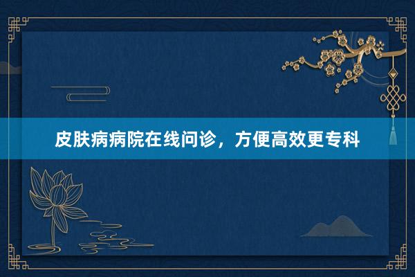 皮肤病病院在线问诊，方便高效更专科